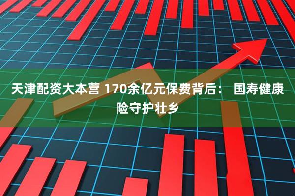 天津配资大本营 170余亿元保费背后： 国寿健康险守护壮乡