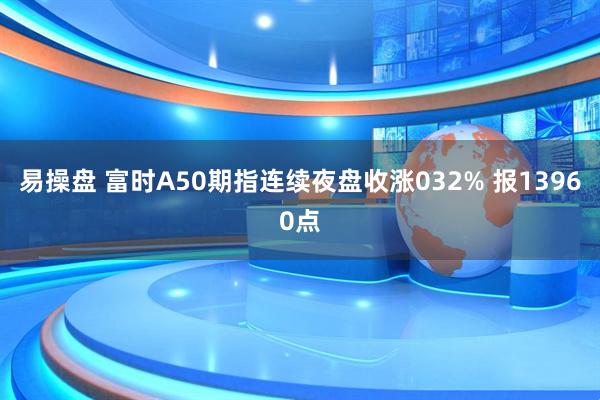 易操盘 富时A50期指连续夜盘收涨032% 报13960点