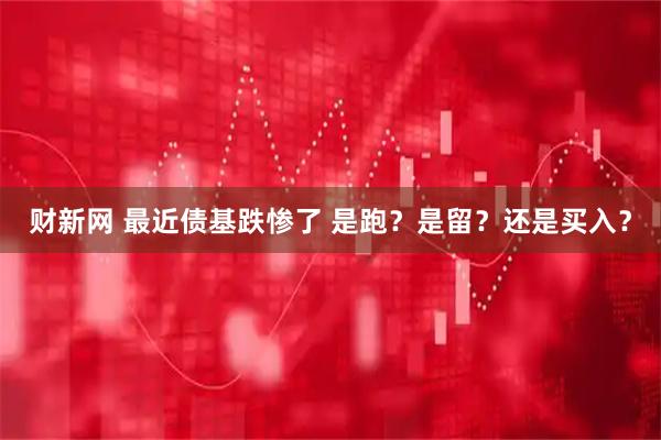 财新网 最近债基跌惨了 是跑？是留？还是买入？