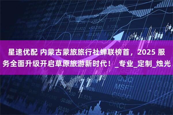 星速优配 内蒙古蒙旅旅行社蝉联榜首,2025 服务全面升级开启草原旅游新时代!_专业_定制_烛光
