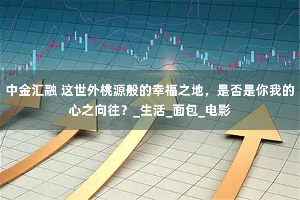 中金汇融 这世外桃源般的幸福之地,是否是你我的心之向往?_生活_面包_电影