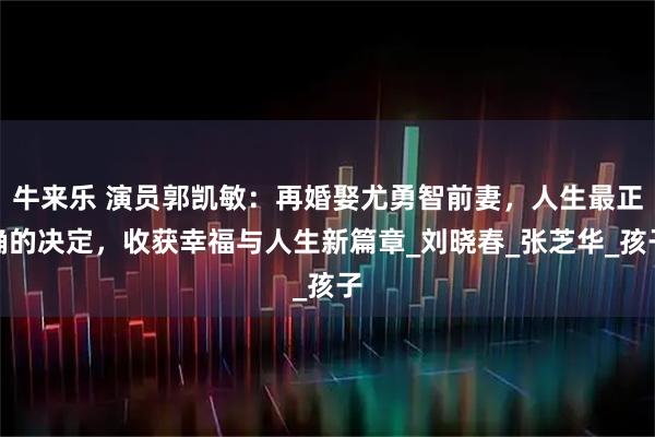 牛来乐 演员郭凯敏：再婚娶尤勇智前妻，人生最正确的决定，收获幸福与人生新篇章_刘晓春_张芝华_孩子