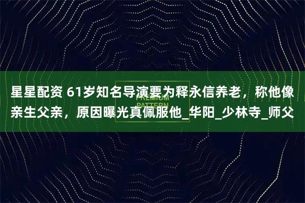 星星配资 61岁知名导演要为释永信养老，称他像亲生父亲，原因曝光真佩服他_华阳_少林寺_师父