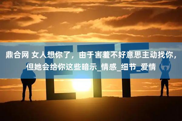 鼎合网 女人想你了，由于害羞不好意思主动找你，但她会给你这些暗示_情感_细节_爱情