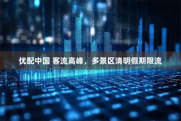 优配中国 客流高峰,多景区清明假期限流