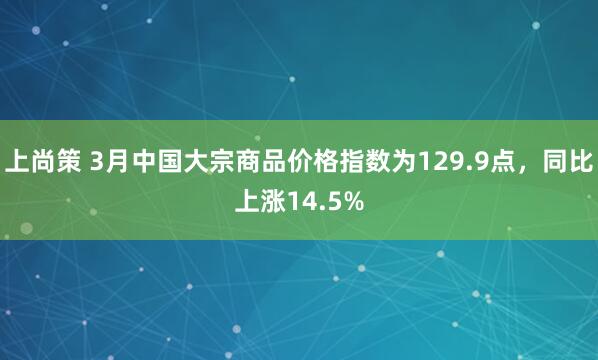 上尚策 3月中国大宗商品价格指数为129.9点,同比上涨14.5%