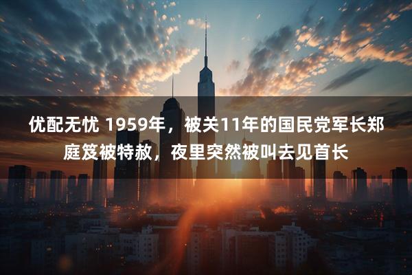 优配无忧 1959年，被关11年的国民党军长郑庭笈被特赦，夜里突然被叫去见首长
