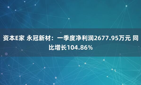 资本E家 永冠新材：一季度净利润2677.95万元 同比增长104.86%