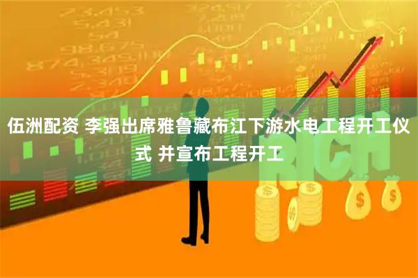 伍洲配资 李强出席雅鲁藏布江下游水电工程开工仪式 并宣布工程开工