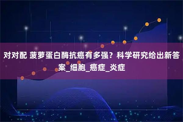 对对配 菠萝蛋白酶抗癌有多强？科学研究给出新答案_细胞_癌症_炎症