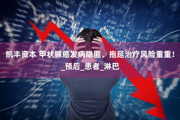 凯丰资本 甲状腺癌发病隐匿，拖延治疗风险重重！_预后_患者_淋巴