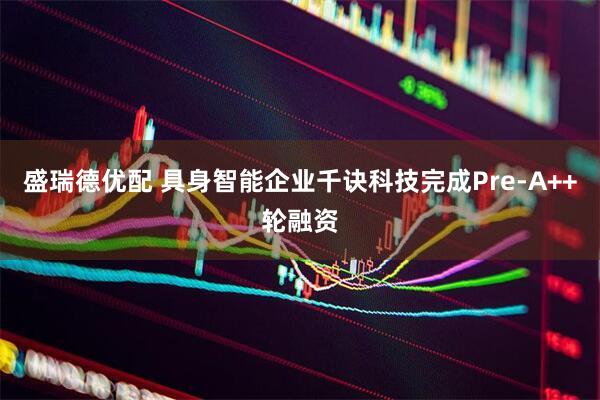盛瑞德优配 具身智能企业千诀科技完成Pre-A++轮融资