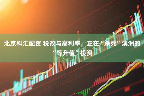 北京科汇配资 税改与高利率，正在“杀死”澳洲的“等升值”投资