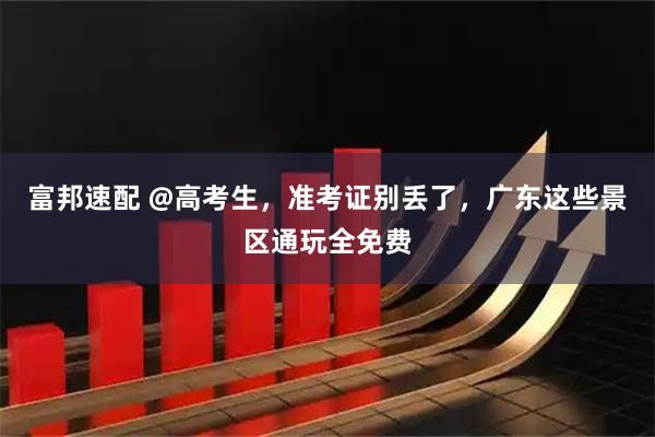 富邦速配 @高考生，准考证别丢了，广东这些景区通玩全免费