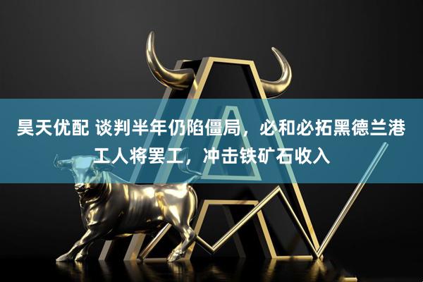 昊天优配 谈判半年仍陷僵局,必和必拓黑德兰港工人将罢工,冲击铁矿石收入