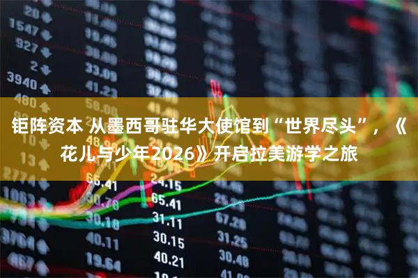 钜阵资本 从墨西哥驻华大使馆到“世界尽头”，《花儿与少年2026》开启拉美游学之旅